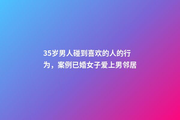 35岁男人碰到喜欢的人的行为，案例已婚女子爱上男邻居-第1张-观点-玄机派