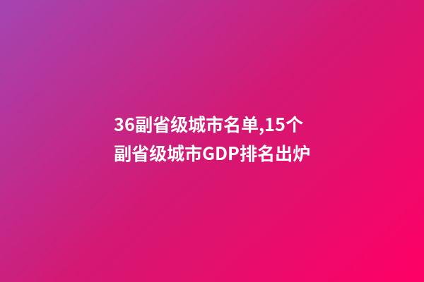 36副省级城市名单,15个副省级城市GDP排名出炉-第1张-观点-玄机派