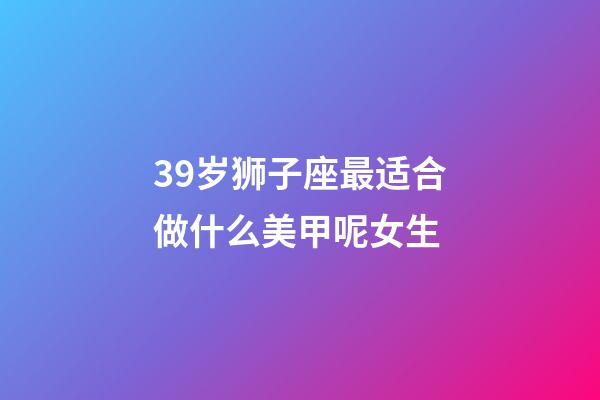 39岁狮子座最适合做什么美甲呢女生-第1张-星座运势-玄机派