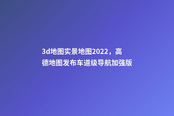 3d地图实景地图2022，高德地图发布车道级导航加强版-第1张-观点-玄机派