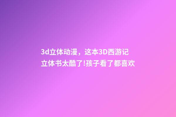 3d立体动漫，这本3D西游记立体书太酷了!孩子看了都喜欢-第1张-观点-玄机派