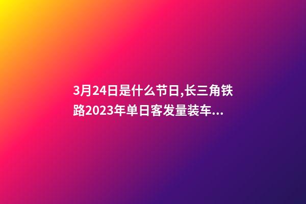 3月24日是什么节日,长三角铁路2023年单日客发量装车数均创新高-第1张-观点-玄机派