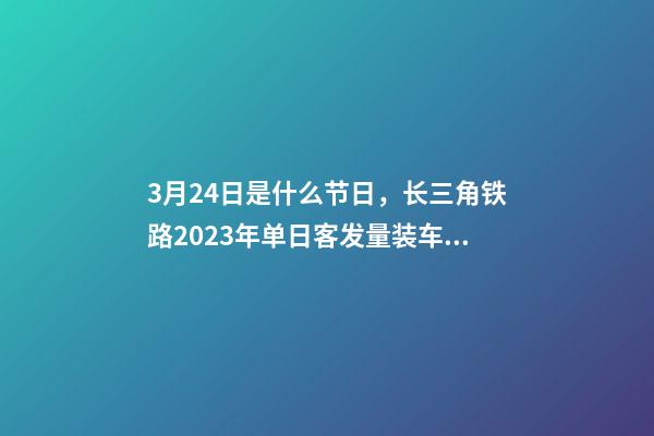 3月24日是什么节日，长三角铁路2023年单日客发量装车数均创新高-第1张-观点-玄机派