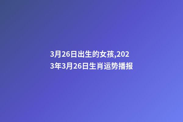 3月26日出生的女孩,2023年3月26日生肖运势播报-第1张-观点-玄机派