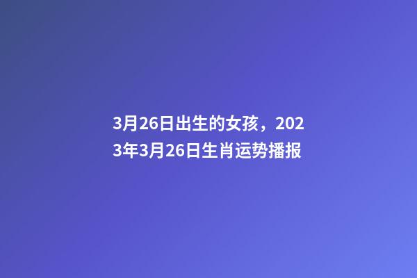 3月26日出生的女孩，2023年3月26日生肖运势播报-第1张-观点-玄机派