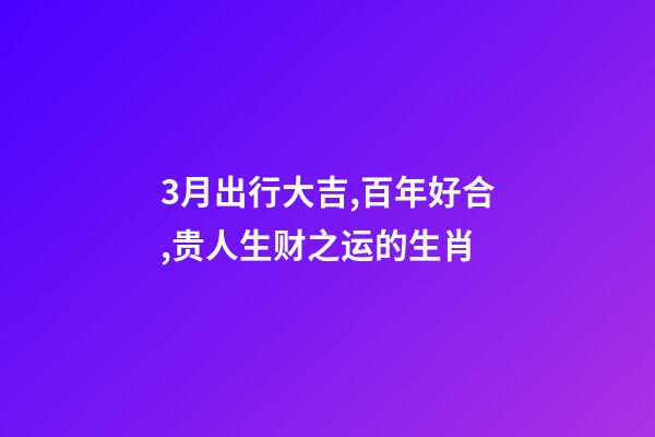 3月出行大吉,百年好合,贵人生财之运的生肖-第1张-观点-玄机派