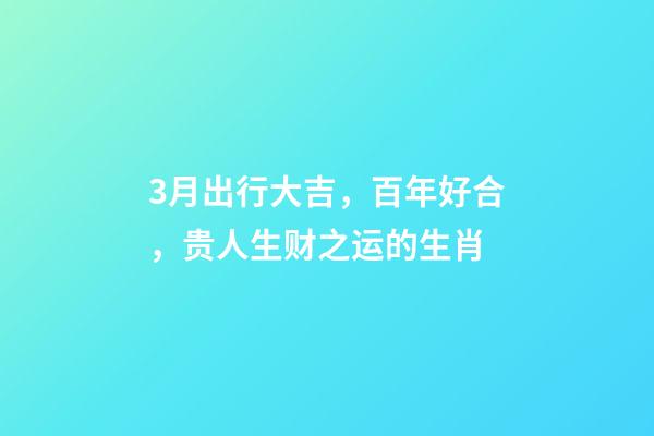 3月出行大吉，百年好合，贵人生财之运的生肖-第1张-观点-玄机派