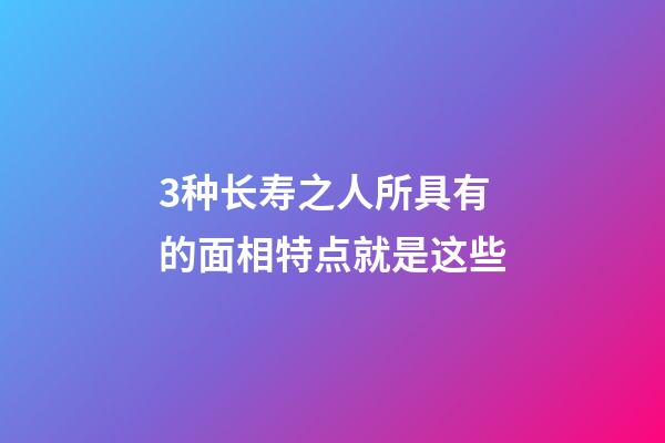 3种长寿之人所具有的面相特点就是这些