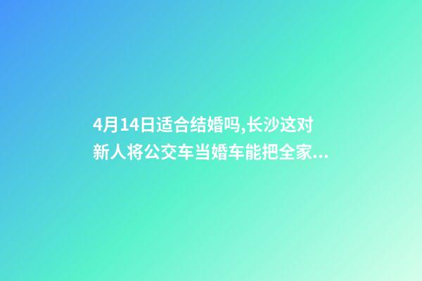 4月14日适合结婚吗,长沙这对新人将公交车当婚车能把全家人的幸福都装上-第1张-观点-玄机派