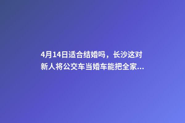4月14日适合结婚吗，长沙这对新人将公交车当婚车能把全家人的幸福都装上-第1张-观点-玄机派