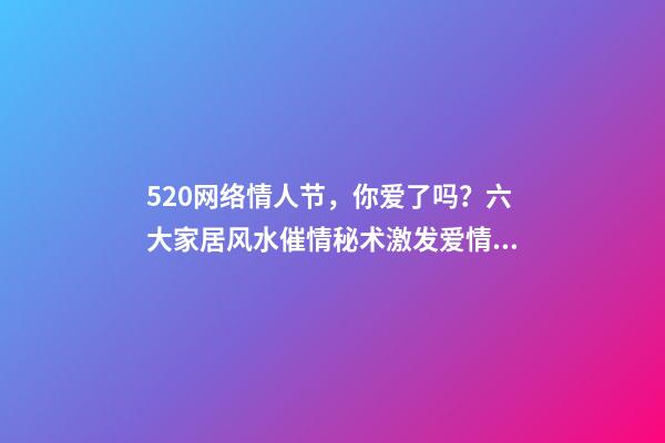 520网络情人节，你爱了吗？六大家居风水催情秘术激发爱情魔力