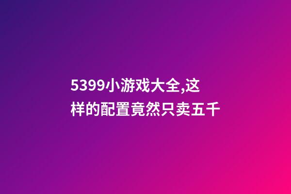 5399小游戏大全,这样的配置竟然只卖五千-第1张-观点-玄机派
