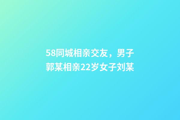 58同城相亲交友，男子郭某相亲22岁女子刘某-第1张-观点-玄机派