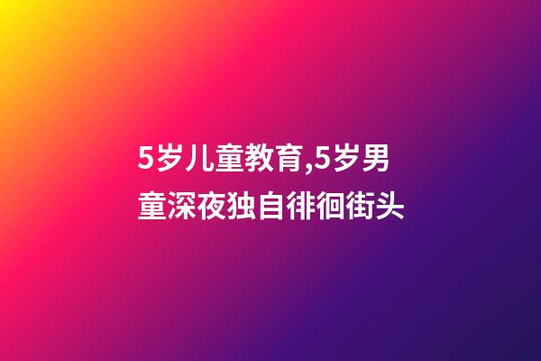5岁儿童教育,5岁男童深夜独自徘徊街头-第1张-观点-玄机派