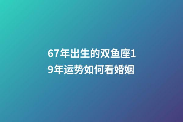 67年出生的双鱼座19年运势如何看婚姻-第1张-星座运势-玄机派