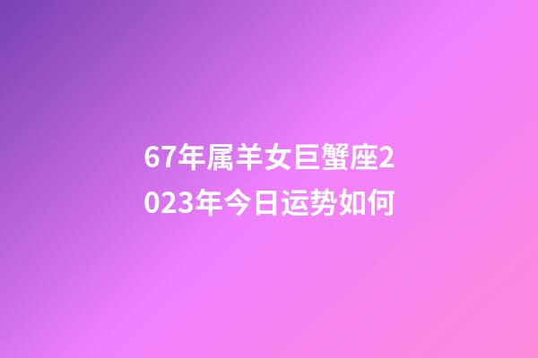 67年属羊女巨蟹座2023年今日运势如何-第1张-星座运势-玄机派