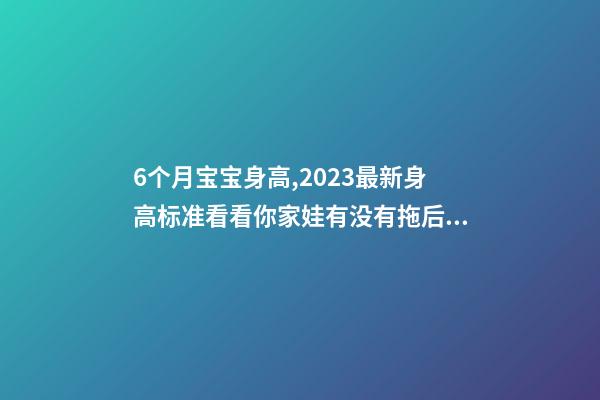 6个月宝宝身高,2023最新身高标准看看你家娃有没有拖后腿-第1张-观点-玄机派