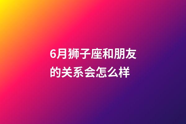 6月狮子座和朋友的关系会怎么样-第1张-星座运势-玄机派