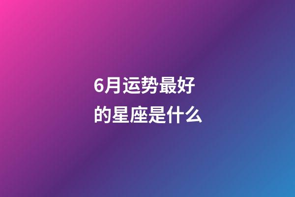 6月运势最好的星座是什么-第1张-星座运势-玄机派