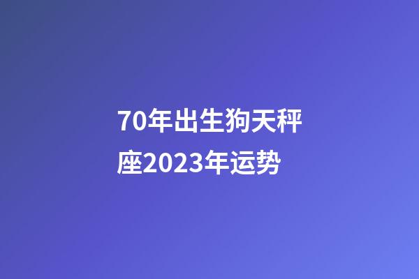 70年出生狗天秤座2023年运势-第1张-星座运势-玄机派