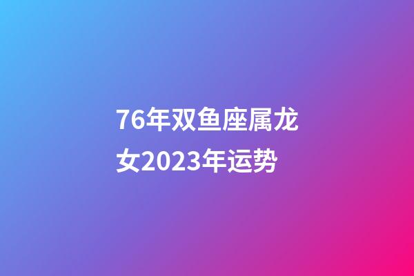 76年双鱼座属龙女2023年运势-第1张-星座运势-玄机派