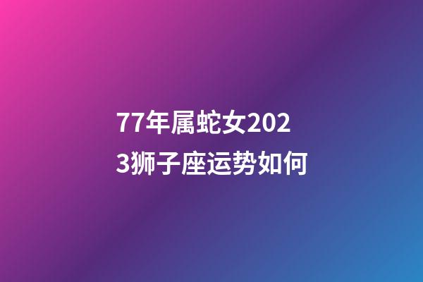77年属蛇女2023狮子座运势如何-第1张-星座运势-玄机派