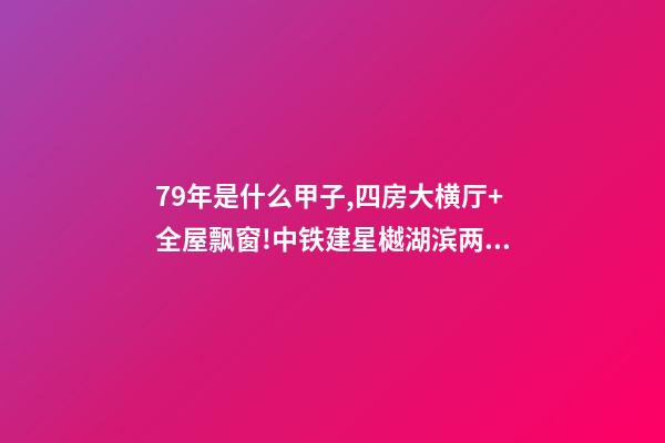 79年是什么甲子,四房大横厅+全屋飘窗!中铁建星樾湖滨两种户型提前曝光-第1张-观点-玄机派