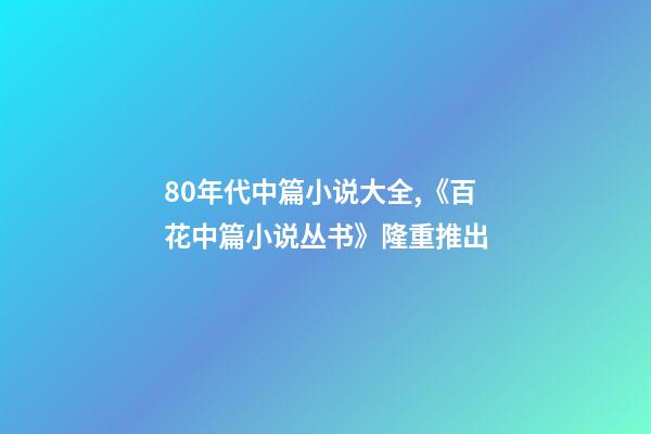 80年代中篇小说大全,《百花中篇小说丛书》(套盒装24册)隆重推出-第1张-观点-玄机派