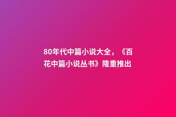 80年代中篇小说大全，《百花中篇小说丛书》(套盒装24册)隆重推出-第1张-观点-玄机派