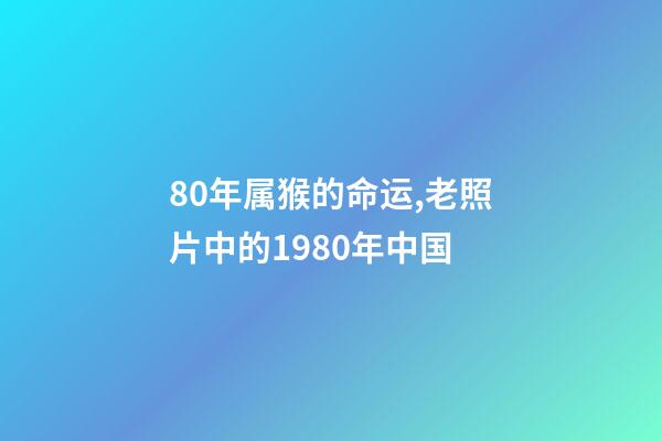 80年属猴的命运,老照片中的1980年中国-第1张-观点-玄机派