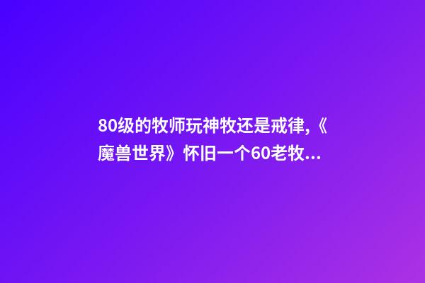 80级的牧师玩神牧还是戒律,《魔兽世界》怀旧一个60老牧师的回忆-第1张-观点-玄机派