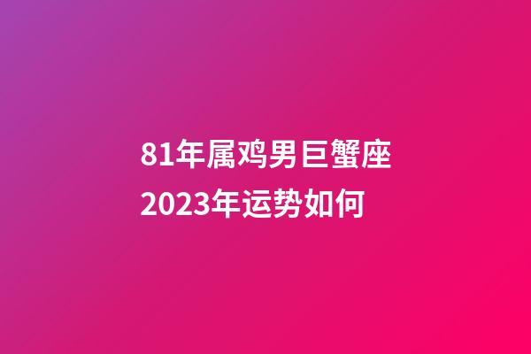 81年属鸡男巨蟹座2023年运势如何-第1张-星座运势-玄机派