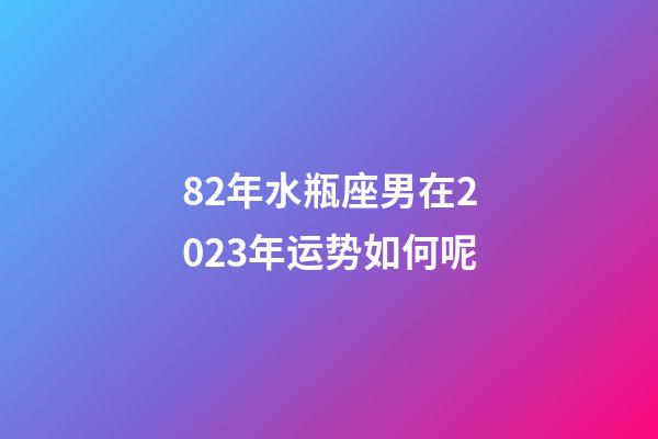 82年水瓶座男在2023年运势如何呢-第1张-星座运势-玄机派