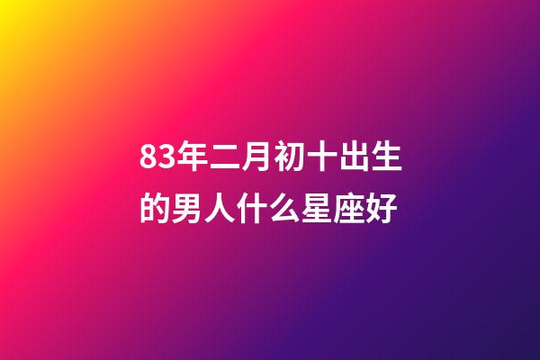 83年二月初十出生的男人什么星座好-第1张-星座运势-玄机派