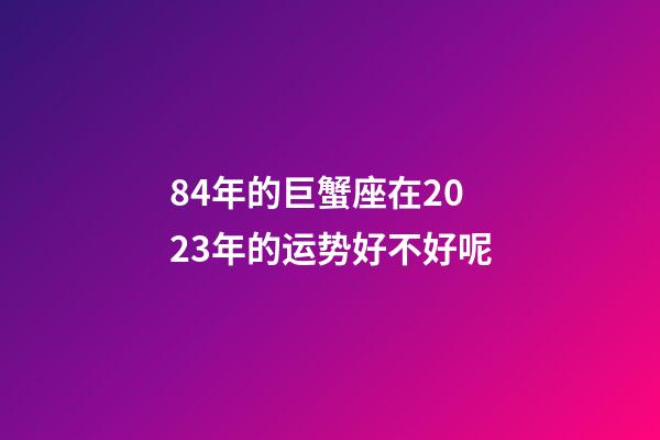 84年的巨蟹座在2023年的运势好不好呢-第1张-星座运势-玄机派