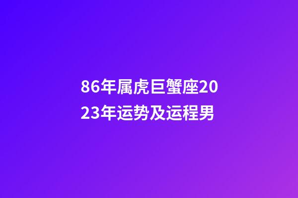 86年属虎巨蟹座2023年运势及运程男-第1张-星座运势-玄机派