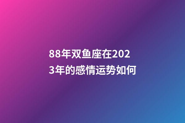 88年双鱼座在2023年的感情运势如何-第1张-星座运势-玄机派