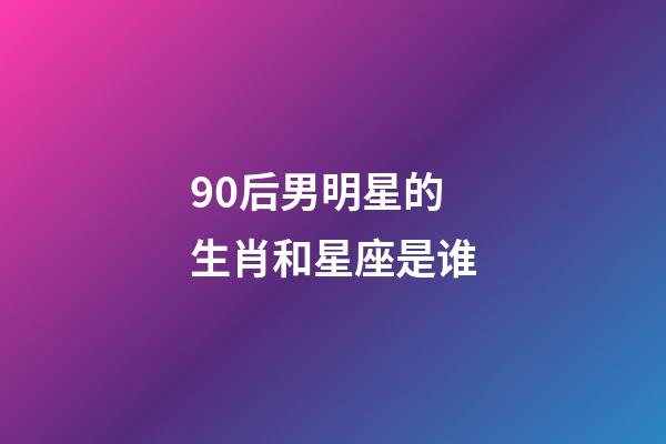 90后男明星的生肖和星座是谁-第1张-星座运势-玄机派
