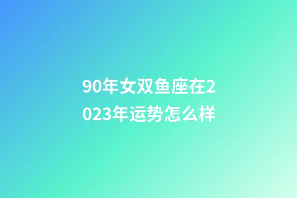90年女双鱼座在2023年运势怎么样-第1张-星座运势-玄机派