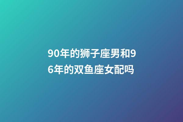 90年的狮子座男和96年的双鱼座女配吗-第1张-星座运势-玄机派