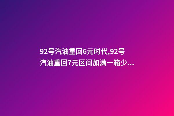 92号汽油重回6元时代,92号汽油重回7元区间加满一箱少花17.5元-第1张-观点-玄机派