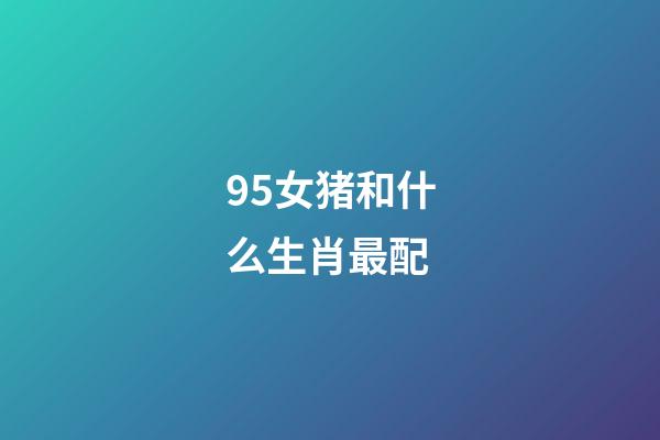 95女猪和什么生肖最配（95属猪女和什么属相最配）-第1张-星座运势-玄机派