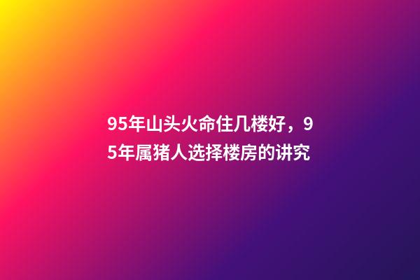95年山头火命住几楼好，95年属猪人选择楼房的讲究