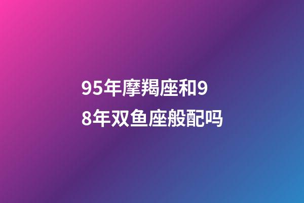 95年摩羯座和98年双鱼座般配吗-第1张-星座运势-玄机派