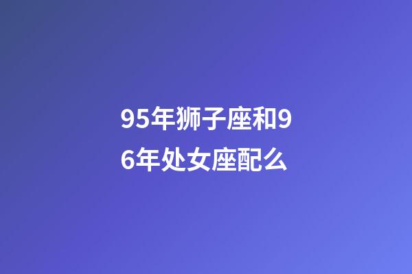 95年狮子座和96年处女座配么-第1张-星座运势-玄机派