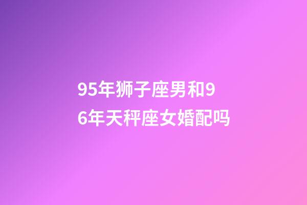 95年狮子座男和96年天秤座女婚配吗-第1张-星座运势-玄机派