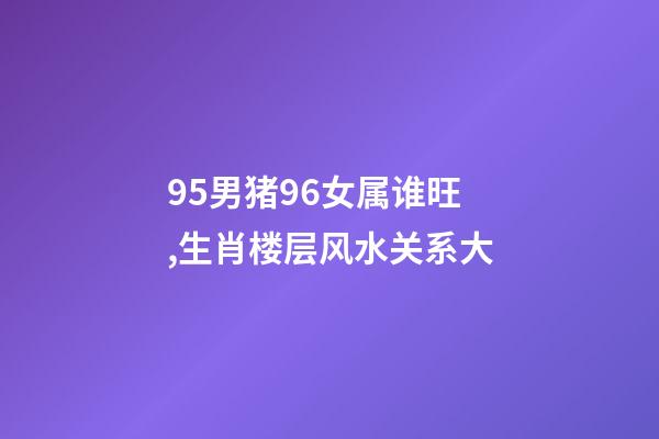 95男猪96女属谁旺,生肖楼层风水关系大-第1张-观点-玄机派