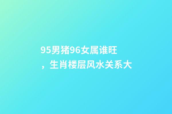 95男猪96女属谁旺，生肖楼层风水关系大-第1张-观点-玄机派