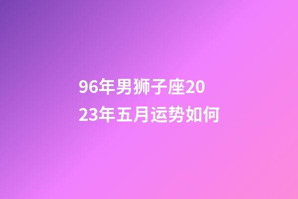 96年男狮子座2023年五月运势如何-第1张-星座运势-玄机派