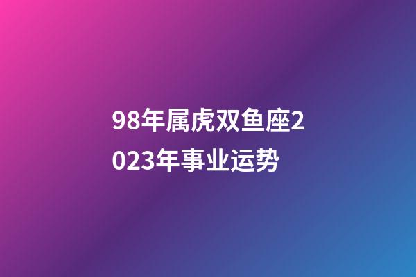 98年属虎双鱼座2023年事业运势-第1张-星座运势-玄机派